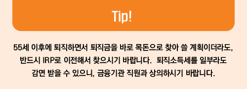 Tip! 55세 이후에 퇴직하면서 퇴직금을 바로 목돈으로 찾아 쓸 계획이더라도, 반드시 IRP로 이전해서 찾으시기 바랍니다. 퇴직소득세를 일부라도 감면 받을 수 있으니, 금융기관 직원과 상의하시기 바랍니다.