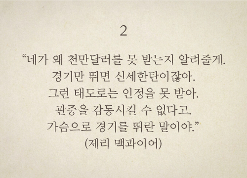 “네가 왜 천만달러를 못 받는지 알려줄게. 경기만 뛰면 신세한탄이잖아. 그런 태도로는 인정을 못 받아. 관중을 감동시킬 수 없다고. 가슴으로 경기를 뛰란 말이야.”(제리 맥과이어)