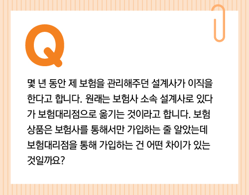 몇 년 동안 제 보험을 관리해주던 설계사가 이직을 한다고 합니다. 원래는 보험사 소속 설계사로 있다가 보험대리점으로 옮기는 것이라고 합니다. 보험 상품은 보험사를 통해서만 가입하는 줄 알았는데 보험대리점을 통해 가입하는 건 어떤 차이가 있는 것일까요?