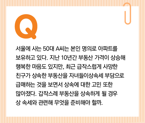 서울에 사는 50대 A씨는 본인 명의로 아파트를 보유하고 있다. 지난 10년간 부동산 가격이 상승해 행복한 마음도 있지만, 최근 급작스럽게 사망한 친구가 상속한 부동산을 자녀들이 상속세 부담으로 급매하는 것을 보면서 상속에 대한 고민 또한 많아졌다. 갑작스레 부동산을 상속하게 될 경우 상속세와 관련해 무엇을 준비해야 할까.