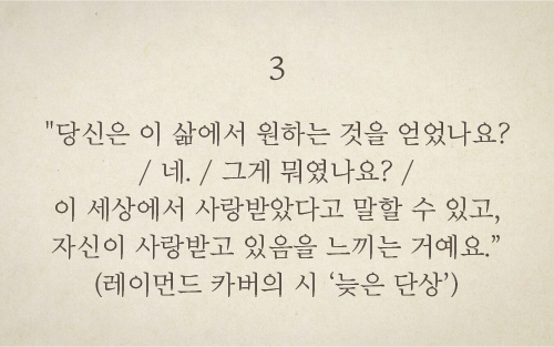 당신은 이 삶에서 원하는 것을 얻었나요?/ 네./ 그게 뭐였나요?/ 이 세상에서 사랑받았다고 말할 수 있고, 자신이 사랑받고 있음을 느끼는 거예요.(레이먼드 카버의 시 ‘늦은 단상’)